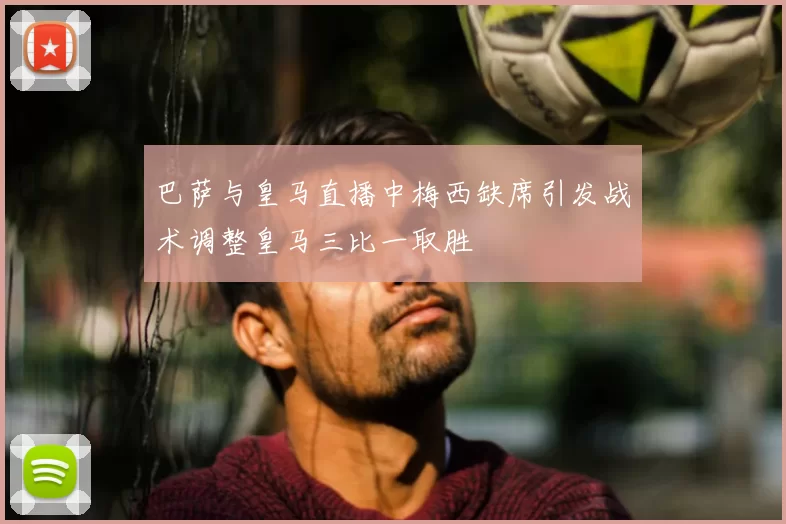 巴萨与皇马直播中梅西缺席引发战术调整皇马三比一取胜