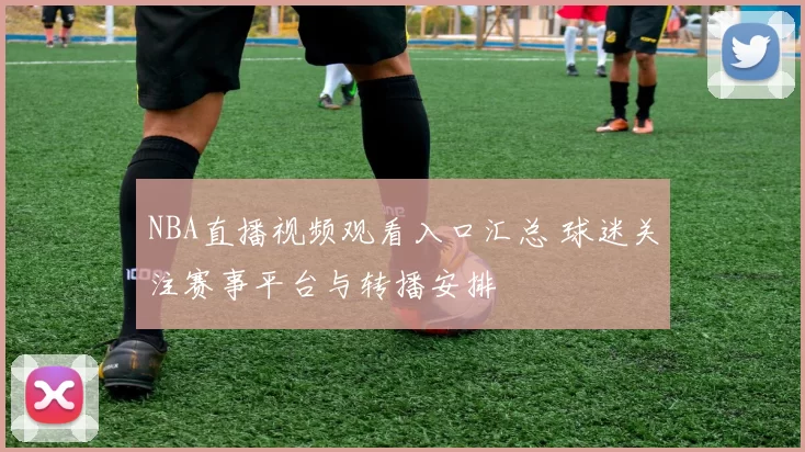 NBA直播视频观看入口汇总 球迷关注赛事平台与转播安排