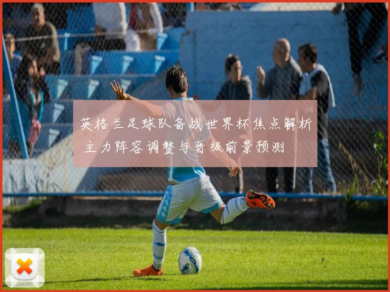 英格兰足球队备战世界杯焦点解析 主力阵容调整与晋级前景预测