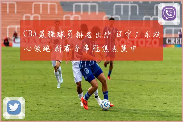 CBA最强球员排名出炉 辽宁广东核心领跑 新赛季争冠焦点集中