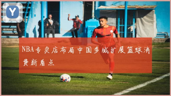 NBA专卖店布局中国多城扩展篮球消费新看点