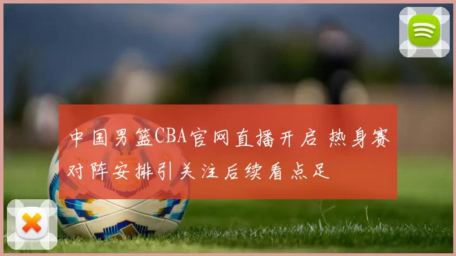 中国男篮CBA官网直播开启 热身赛对阵安排引关注后续看点足