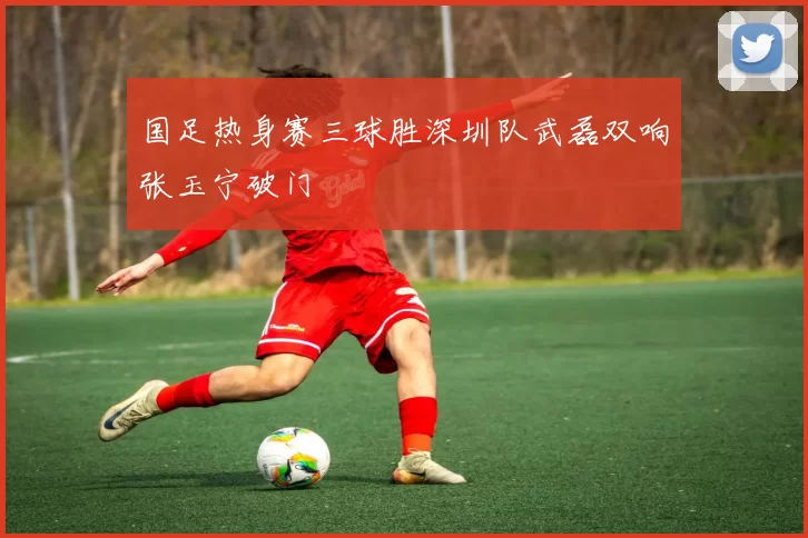 国足热身赛三球胜深圳队武磊双响张玉宁破门