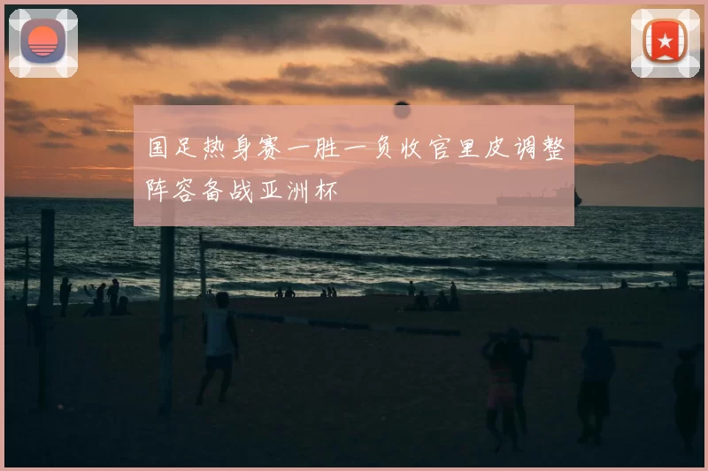 国足热身赛一胜一负收官里皮调整阵容备战亚洲杯