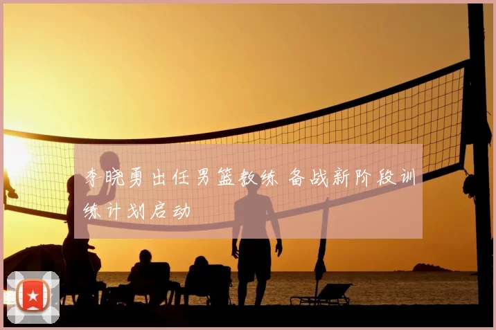 李晓勇出任男篮教练 备战新阶段训练计划启动