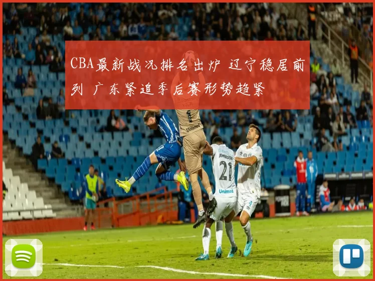 CBA最新战况排名出炉 辽宁稳居前列 广东紧追季后赛形势趋紧