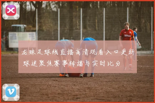 龙珠足球线直播高清观看入口更新 球迷聚焦赛事转播与实时比分