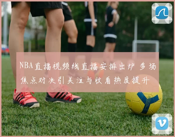 NBA直播视频线直播安排出炉 多场焦点对决引关注与收看热度提升