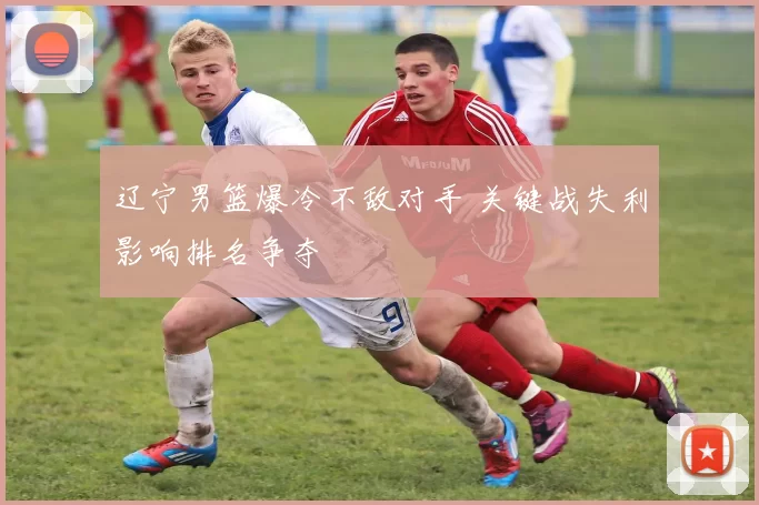 辽宁男篮爆冷不敌对手 关键战失利影响排名争夺
