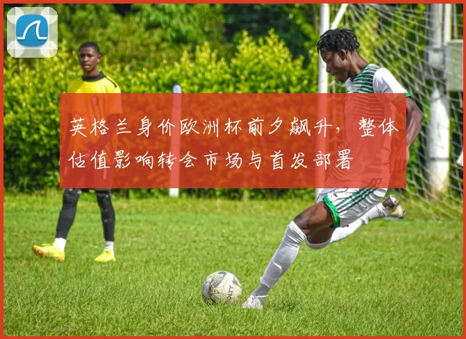 英格兰身价欧洲杯前夕飙升，整体估值影响转会市场与首发部署