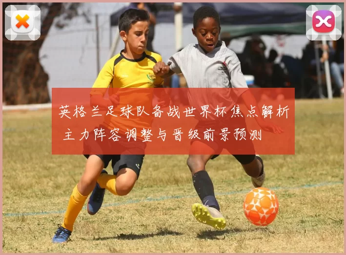 英格兰足球队备战世界杯焦点解析 主力阵容调整与晋级前景预测