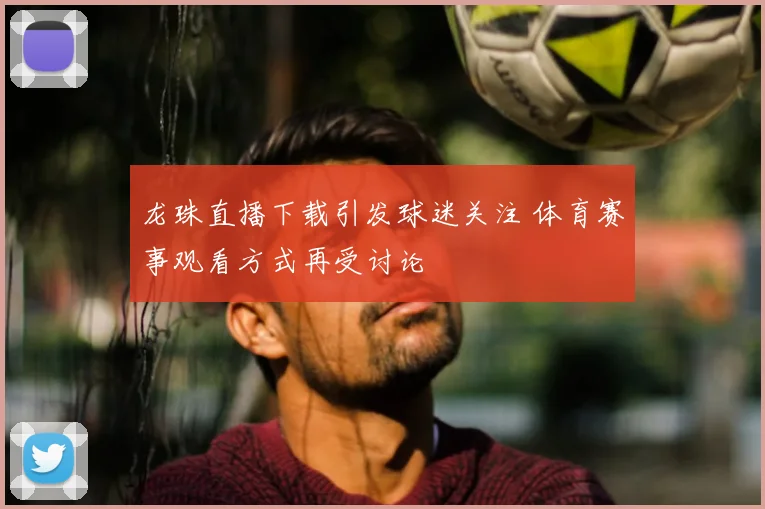 龙珠直播下载引发球迷关注 体育赛事观看方式再受讨论