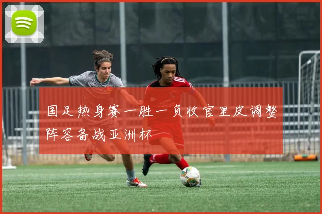 国足热身赛一胜一负收官里皮调整阵容备战亚洲杯
