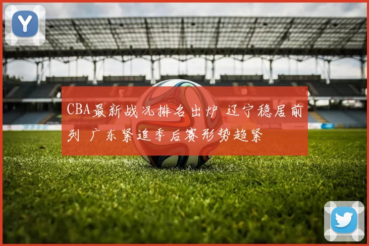 CBA最新战况排名出炉 辽宁稳居前列 广东紧追季后赛形势趋紧