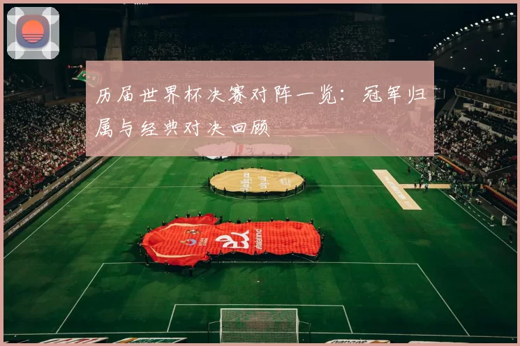 历届世界杯决赛对阵一览：冠军归属与经典对决回顾