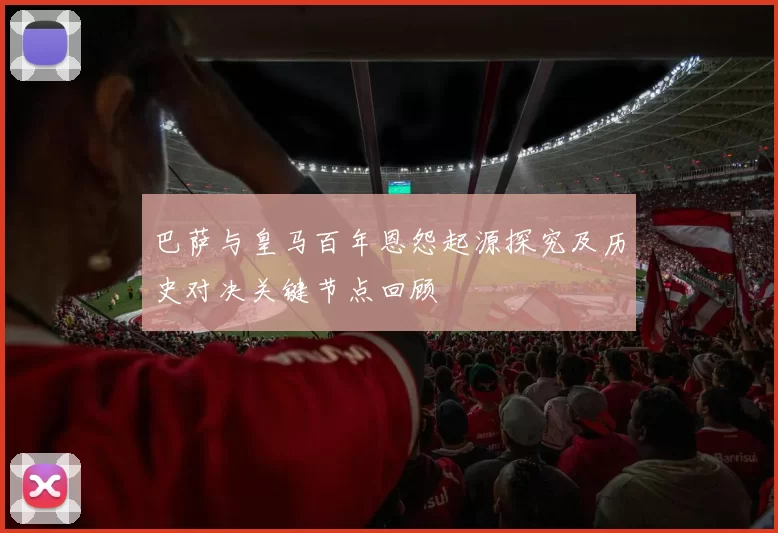 巴萨与皇马百年恩怨起源探究及历史对决关键节点回顾