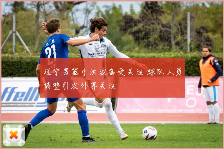 辽宁男篮牛洪波备受关注 球队人员调整引发外界关注