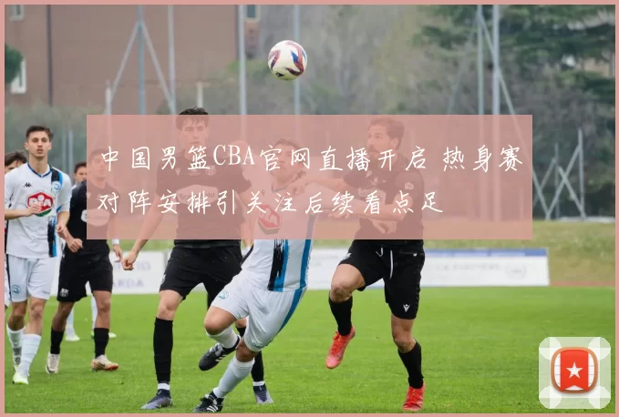 中国男篮CBA官网直播开启 热身赛对阵安排引关注后续看点足