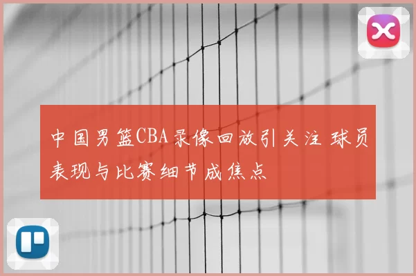 中国男篮CBA录像回放引关注 球员表现与比赛细节成焦点