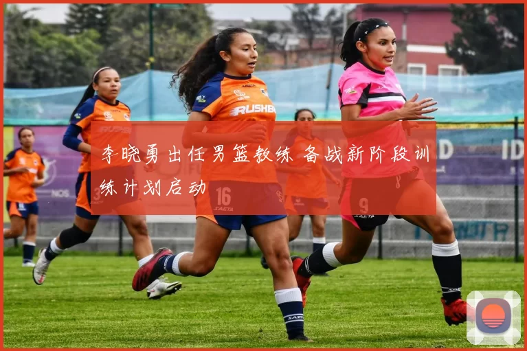 李晓勇出任男篮教练 备战新阶段训练计划启动